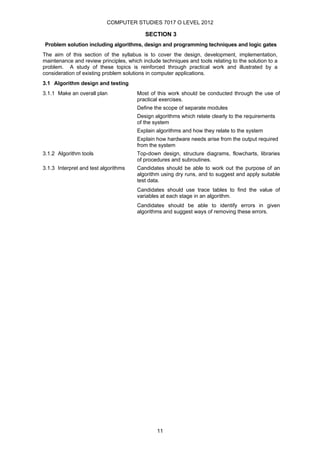 COMPUTER STUDIES 7017 O LEVEL 2012

                                           SECTION 3
 Problem solution including algorithms, design and programming techniques and logic gates
The aim of this section of the syllabus is to cover the design, development, implementation,
maintenance and review principles, which include techniques and tools relating to the solution to a
problem. A study of these topics is reinforced through practical work and illustrated by a
consideration of existing problem solutions in computer applications.
3.1 Algorithm design and testing
3.1.1 Make an overall plan             Most of this work should be conducted through the use of
                                       practical exercises.
                                       Define the scope of separate modules
                                       Design algorithms which relate clearly to the requirements
                                       of the system
                                       Explain algorithms and how they relate to the system
                                       Explain how hardware needs arise from the output required
                                       from the system
3.1.2 Algorithm tools                  Top-down design, structure diagrams, flowcharts, libraries
                                       of procedures and subroutines.
3.1.3 Interpret and test algorithms    Candidates should be able to work out the purpose of an
                                       algorithm using dry runs, and to suggest and apply suitable
                                       test data.
                                       Candidates should use trace tables to find the value of
                                       variables at each stage in an algorithm.
                                       Candidates should be able to identify errors in given
                                       algorithms and suggest ways of removing these errors.




                                                11
 