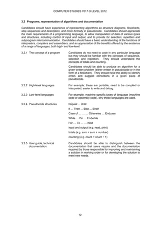 COMPUTER STUDIES 7017 O LEVEL 2012


3.2 Programs, representation of algorithms and documentation

Candidates should have experience of representing algorithms as structure diagrams, flowcharts,
step sequences and description, and more formally in pseudocode. Candidates should appreciate
the main requirements of a programming language, to allow manipulation of data of various types
and structures, including control of input and output, and to provide for selection, repetition and
subprogram intercommunication. Candidates should have a basic understanding of the functions of
interpreters, compilers and assemblers, and an appreciation of the benefits offered by the existence
of a range of languages, both high- and low-level.

3.2.1 The concept of a program         Candidates do not need to code in any particular language
                                       but they should be familiar with the concepts of sequence,
                                       selection and repetition. They should understand the
                                       concepts of totals and counting.
                                       Candidates should be able to produce an algorithm for a
                                       given written problem (either written in pseudocode or in the
                                       form of a flowchart). They should have the ability to identify
                                       errors and suggest corrections in a given piece of
                                       pseudocode.

3.2.2 High-level languages             For example: these are portable, need to be compiled or
                                       interpreted, easier to write and debug.

3.2.3 Low-level languages              For example: machine specific types of language (machine
                                       code or assembly code), why these languages are used.

3.2.4 Pseudocode structures            Repeat ... Until
                                       If ... Then ... Else ... Endif
                                       Case of … … … Otherwise … Endcase
                                       While … Do … Endwhile
                                       For … To … … Next
                                       input and output (e.g. read, print)
                                       totals (e.g. sum = sum + number)
                                       counting (e.g. count = count + 1)

3.2.5 User guide, technical            Candidates should be able to distinguish between the
      documentation                    documentation that users require and the documentation
                                       required by those responsible for improving and maintaining
                                       a solution in working order or for developing the solution to
                                       meet new needs.




                                                12
 