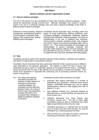 COMPUTER STUDIES 7017 O LEVEL 2012

                                              SECTION 4
                       Generic software and the organisation of data
4.1 Generic software packages

The aim of this section is to give candidates a broad view of generic software packages. These
should be experienced through practical work. Although candidates may choose to become
expert in the use of a particular package, they only need a general knowledge of the kinds of
features typical of generic packages.

Software for word-processing, database    Candidates should appreciate ways, including import and
management, spreadsheets, graphics,       export, of using programming, desktop publishing, word-
communications, multimedia, data-         processing packages, spreadsheets, databases, graphics
logging, CAD, programming, desktop        packages and information retrieval packages, and show an
publishing and web design                 understanding of the use of graphical user interfaces,
                                          communications software (including email), web browsers
                                          and search engines and authoring packages (also refer to
                                          section 1.2). They should appreciate the advantages and
                                          disadvantages of generic packages compared with
                                          specially written bespoke software and how packages may
                                          be customised by the use of macros. They should be able
                                          to explain the use of the tools associated with data-logging.

4.2 Data
Candidates should be aware of the standard methods of data collection, verification and validation,
and where it is appropriate to use particular methods.
Candidates should understand that data, particularly data held in files, requires access in different
ways depending on the particular application. The medium on which the data is stored, and
particularly the way in which it is organised, depend on the requirements for access. Candidates
should be familiar with the idea of file ordering and the principles of sorting and merging. They
should have experience of sequential file processing and of processing individual records by
means of record keys.

4.2.1 The relationship between            Candidates should be able to describe and select:
      information and data; the
      collection of data; methods of      •     automatic data capture techniques in a number of
      ensuring its correctness                  applications (e.g. barcodes in automatic stock control
      (including validation and                 systems, OCR/OMR techniques (e.g. use in reading
      verification and the distinction          questionnaires), sensors in data logging (also refer to
      between these); the coding of             section 5.1), etc.)
      data for input; the presentation    •     data collection methods (e.g. automatic methods as
      of useful information from                described above, manual inputting via keyboards and
      processed data; analogue-to-              touch screens, etc.)
      digital and digital-to-analogue
      conversions                         •     validation techniques (e.g. range checks, type
                                                conversion checks, etc.). The use of check digits
                                                (candidates should be able to understand how check
                                                digits are generated and why they are used)
                                          •     verification techniques (i.e. methods that can be used
                                                such as double entry and visual checks); the uses for
                                                verification (e.g. checking password entries)
                                          •     ADC and DAC (e.g. how these are used in control and
                                                monitoring of processes; refer to section 5.1)




                                                 14
 