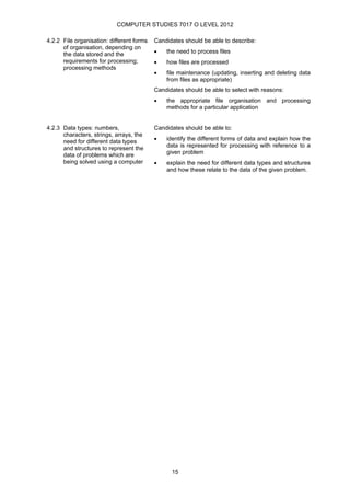 COMPUTER STUDIES 7017 O LEVEL 2012

4.2.2 File organisation: different forms   Candidates should be able to describe:
      of organisation, depending on
      the data stored and the              •   the need to process files
      requirements for processing;         •   how files are processed
      processing methods
                                           •   file maintenance (updating, inserting and deleting data
                                               from files as appropriate)
                                           Candidates should be able to select with reasons:
                                           •   the appropriate file organisation and processing
                                               methods for a particular application


4.2.3 Data types: numbers,                 Candidates should be able to:
      characters, strings, arrays, the
      need for different data types        •   identify the different forms of data and explain how the
      and structures to represent the          data is represented for processing with reference to a
      data of problems which are               given problem
      being solved using a computer        •   explain the need for different data types and structures
                                               and how these relate to the data of the given problem.




                                                 15
 