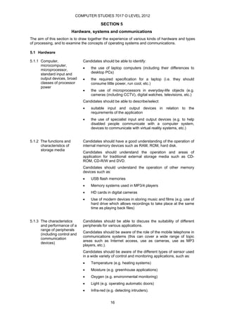 COMPUTER STUDIES 7017 O LEVEL 2012

                                          SECTION 5
                           Hardware, systems and communications
The aim of this section is to draw together the experience of various kinds of hardware and types
of processing, and to examine the concepts of operating systems and communications.

5.1 Hardware

5.1.1 Computer,                 Candidates should be able to identify:
      microcomputer,
      microprocessor,           •   the use of laptop computers (including their differences to
      standard input and            desktop PCs)
      output devices, broad     •   the required specification for a laptop (i.e. they should
      classes of processor          consume little power, run cool, etc.)
      power
                                •   the use of microprocessors in everyday-life objects (e.g.
                                    cameras (including CCTV), digital watches, televisions, etc.)
                                Candidates should be able to describe/select:
                                •   suitable input and output devices in relation to the
                                    requirements of the application
                                •   the use of specialist input and output devices (e.g. to help
                                    disabled people communicate with a computer system,
                                    devices to communicate with virtual reality systems, etc.)


5.1.2 The functions and         Candidates should have a good understanding of the operation of
      characteristics of        internal memory devices such as RAM, ROM, hard disk.
      storage media
                                Candidates should understand the operation and areas of
                                application for traditional external storage media such as CD-
                                ROM, CD-R/W and DVD.
                                Candidates should understand the operation of other memory
                                devices such as:
                                •   USB flash memories
                                •   Memory systems used in MP3/4 players
                                •   HD cards in digital cameras
                                •   Use of modern devices in storing music and films (e.g. use of
                                    hard drive which allows recordings to take place at the same
                                    time as playing back files)


5.1.3 The characteristics       Candidates should be able to discuss the suitability of different
      and performance of a      peripherals for various applications.
      range of peripherals
                                Candidates should be aware of the role of the mobile telephone in
      (including control and
                                communications systems (this can cover a wide range of topic
      communication
                                areas such as Internet access, use as cameras, use as MP3
      devices)
                                players, etc.).
                                Candidates should be aware of the different types of sensor used
                                in a wide variety of control and monitoring applications, such as:
                                •   Temperature (e.g. heating systems)
                                •   Moisture (e.g. greenhouse applications)
                                •   Oxygen (e.g. environmental monitoring)
                                •   Light (e.g. operating automatic doors)
                                •   Infra-red (e.g. detecting intruders).


                                                16
 