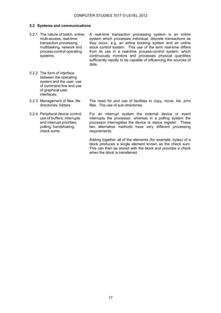 COMPUTER STUDIES 7017 O LEVEL 2012

5.2 Systems and communications

5.2.1 The nature of batch, online,   A real-time transaction processing system is an online
      multi-access, real-time        system which processes individual, discrete transactions as
      transaction processing,        they occur, e.g. an airline booking system and an online
      multitasking, network and      stock control system. This use of the term real-time differs
      process-control operating      from its use in a real-time process-control system, which
      systems;                       continuously monitors and processes physical quantities
                                     sufficiently rapidly to be capable of influencing the sources of
                                     data.

5.2.2 The form of interface
      between the operating
      system and the user; use
      of command line and use
      of graphical user
      interfaces;
5.2.3 Management of files; file      The need for and use of facilities to copy, move, list, print
      directories; folders           files. The use of sub-directories.

5.2.4 Peripheral device control;     For an interrupt system the external device or event
      use of buffers; interrupts     interrupts the processor, whereas in a polling system the
      and interrupt priorities;      processor interrogates the device or status register. These
      polling; handshaking;          two alternative methods have very different processing
      check sums.                    requirements.

                                     Adding together all of the elements (for example, bytes) of a
                                     block produces a single element known as the check sum.
                                     This can then be stored with the block and provides a check
                                     when the block is transferred.




                                                 17
 