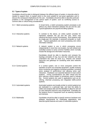 COMPUTER STUDIES 7017 O LEVEL 2012


5.3 Types of system
Candidates should be able to distinguish between the different types of system, to describe what is
needed to support them, to explain which is the most suitable for any given application and to
discuss the consequent implications for the user. Candidates should be able to describe particular
problems in the management of the various types of system, such as conflicting access to
common data or critical timing considerations.

5.3.1 Batch processing systems         In broad terms, a batch processing system processes a job
                                       without any direct interaction between the job and the user.
                                       Typical applications are payroll and billing systems.


5.3.2 Interactive systems              In contrast to the above, an online system provides for
                                       interaction between the job and the user, which may
                                       influence the future course of processing. Such systems may
                                       be single-user (for example, a personal computer) or multi-
                                       user. Typical applications are word processing and online
                                       information retrieval.

5.3.3 Network systems                  A network system is one in which processing occurs
                                       independently in more than one location, but with shared and
                                       controlled access to some common facilities which normally
                                       include file storage and information resources.

                                       Candidates should be able to describe and compare the
                                       topology principles of ring, bus and star networks and also
                                       understand the need for local (e.g. intranet) and shared
                                       resources and gateways for accessing wide area networks
                                       (WANs).

5.3.4 Control systems                  In a control system, one or more computers control the
                                       operation of some non-computer equipment, usually involving
                                       some monitoring and logging of physical quantities, providing
                                       some analysis of performance and allowing some user
                                       interaction. Feedback is an essential element in most control
                                       systems. Timing considerations are often critical and the
                                       term real-time control system is sometimes used to indicate
                                       this. Control systems are used in applications such as oil-
                                       refining, chemical processing and integrated traffic-control
                                       systems.

5.3.5 Automated systems                Automated systems are broadly similar to control systems but
                                       are dedicated to a particular task, and lack the ability to
                                       collect and analyse data and the flexibility to allow for and act
                                       on user interaction beyond a very simple level. Examples are
                                       the systems found in equipment such as washing machines
                                       and cameras.

5.3.6 Multimedia                       Candidates should be able to specify minimum hardware and
                                       software requirements for multimedia applications, and
                                       describe typical features and uses of multimedia systems.




                                                18
 