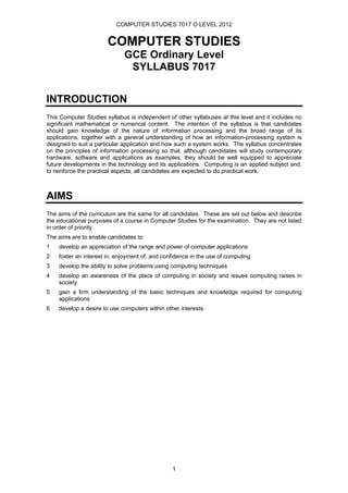 COMPUTER STUDIES 7017 O LEVEL 2012


                       COMPUTER STUDIES
                             GCE Ordinary Level
                              SYLLABUS 7017


INTRODUCTION
This Computer Studies syllabus is independent of other syllabuses at this level and it includes no
significant mathematical or numerical content. The intention of the syllabus is that candidates
should gain knowledge of the nature of information processing and the broad range of its
applications, together with a general understanding of how an information-processing system is
designed to suit a particular application and how such a system works. The syllabus concentrates
on the principles of information processing so that, although candidates will study contemporary
hardware, software and applications as examples, they should be well equipped to appreciate
future developments in the technology and its applications. Computing is an applied subject and,
to reinforce the practical aspects, all candidates are expected to do practical work.



AIMS
The aims of the curriculum are the same for all candidates. These are set out below and describe
the educational purposes of a course in Computer Studies for the examination. They are not listed
in order of priority.
The aims are to enable candidates to:
1   develop an appreciation of the range and power of computer applications
2   foster an interest in, enjoyment of, and confidence in the use of computing
3   develop the ability to solve problems using computing techniques
4   develop an awareness of the place of computing in society and issues computing raises in
    society
5   gain a firm understanding of the basic techniques and knowledge required for computing
    applications
6   develop a desire to use computers within other interests.




                                                1
 
