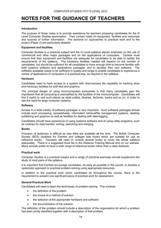 COMPUTER STUDIES 7017 O LEVEL 2012

NOTES FOR THE GUIDANCE OF TEACHERS
Introduction
The purpose of these notes is to provide assistance for teachers preparing candidates for the O
Level Computer Studies examination. They contain notes on equipment, facilities and resources
and sources of further information. The sections on approaches to practical work and to the
project (Paper 2) are particularly detailed.
Equipment and facilities
Computer Studies is a practical subject and the O Level syllabus places emphasis on the use of
commercial and other major packages and on the applications of computers. Centres must
ensure that their equipment and facilities are adequate for candidates to be able to satisfy the
requirements of the syllabus. The hardware facilities needed will depend on the number of
candidates, but should be sufficient for all candidates to have enough time to become familiar with
both systems software and applications packages, and to develop their own software. The
software available needs to be sufficient in quality and range to enable candidates to experience a
variety of applications of computers in a practical way, as required in the syllabus.
Hardware
Candidates need to have access to a system with direct-access file capability on backing store
and hardcopy facilities for both text and graphics.
The principal danger of using microcomputers exclusively is that many candidates gain the
impression that all computing is exemplified by the facilities of the microcomputer. Candidates will
find it useful to visit such places as retail outlets, libraries, factories, banks and so on, in order to
see the need for large computer systems.
Software
Access to a wide variety of software packages is very important. Such software packages should
include word processing, spreadsheets, information retrieval/file management systems, desktop
publishing and graphics as well as facilities for dealing with data-logging.
Candidates should have experience of using systems software and of using utility programs, such
as routines for data transfer, sorting, searching and merging.
Books
Provision of textbooks is difficult as new titles are available all the time. The British Computer
Society (BCS) booklists for Centres and colleges lists books which are suitable for use as
reference books. Teachers will need to consult several books to cover the whole syllabus
adequately. There is a suggested book list in the Distance Training Manual and on our website.
Many schools prefer to have a wide range of reference books rather than a class textbook.

Practical work
Computer Studies is a practical subject and a range of practical exercises should supplement the
study of most parts of the syllabus.
It is important that Centres encourage candidates, as early as possible in the course, to develop a
systematic approach to practical problem-solving using appropriate resources.
In addition to the practical work which candidates do throughout the course, there is the
requirement to present one significant piece of practical work for assessment.

General Practical Work
Candidates will need to learn the techniques of problem-solving. This involves:
     •     the definition of the problem
     •     the choice of a method of solution
     •     the selection of the appropriate hardware and software
     •     the documentation of the solution.
The definition of the problem should include a description of the organisation for which a problem
has been jointly identified together with a description of that problem.

                                                   19
 