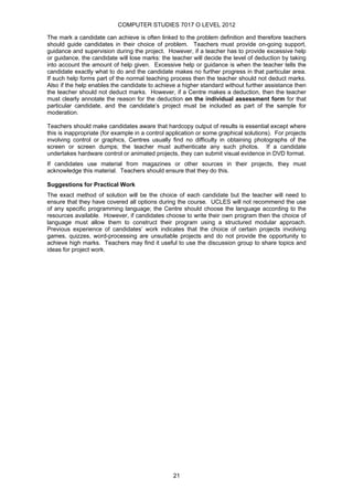 COMPUTER STUDIES 7017 O LEVEL 2012

The mark a candidate can achieve is often linked to the problem definition and therefore teachers
should guide candidates in their choice of problem. Teachers must provide on-going support,
guidance and supervision during the project. However, if a teacher has to provide excessive help
or guidance, the candidate will lose marks: the teacher will decide the level of deduction by taking
into account the amount of help given. Excessive help or guidance is when the teacher tells the
candidate exactly what to do and the candidate makes no further progress in that particular area.
If such help forms part of the normal teaching process then the teacher should not deduct marks.
Also if the help enables the candidate to achieve a higher standard without further assistance then
the teacher should not deduct marks. However, if a Centre makes a deduction, then the teacher
must clearly annotate the reason for the deduction on the individual assessment form for that
particular candidate, and the candidate’s project must be included as part of the sample for
moderation.

Teachers should make candidates aware that hardcopy output of results is essential except where
this is inappropriate (for example in a control application or some graphical solutions). For projects
involving control or graphics, Centres usually find no difficulty in obtaining photographs of the
screen or screen dumps; the teacher must authenticate any such photos. If a candidate
undertakes hardware control or animated projects, they can submit visual evidence in DVD format.
If candidates use material from magazines or other sources in their projects, they must
acknowledge this material. Teachers should ensure that they do this.

Suggestions for Practical Work
The exact method of solution will be the choice of each candidate but the teacher will need to
ensure that they have covered all options during the course. UCLES will not recommend the use
of any specific programming language; the Centre should choose the language according to the
resources available. However, if candidates choose to write their own program then the choice of
language must allow them to construct their program using a structured modular approach.
Previous experience of candidates’ work indicates that the choice of certain projects involving
games, quizzes, word-processing are unsuitable projects and do not provide the opportunity to
achieve high marks. Teachers may find it useful to use the discussion group to share topics and
ideas for project work.




                                                 21
 