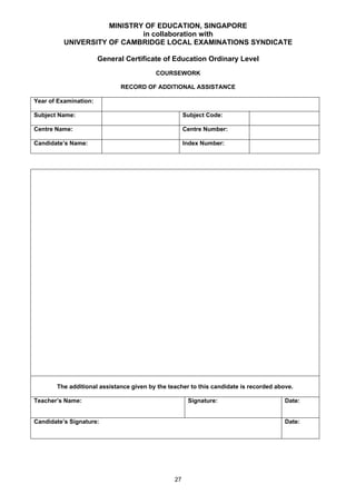 MINISTRY OF EDUCATION, SINGAPORE
                             in collaboration with
          UNIVERSITY OF CAMBRIDGE LOCAL EXAMINATIONS SYNDICATE

                       General Certificate of Education Ordinary Level
                                         COURSEWORK

                             RECORD OF ADDITIONAL ASSISTANCE

Year of Examination:

Subject Name:                                        Subject Code:

Centre Name:                                         Centre Number:

Candidate’s Name:                                    Index Number:




       The additional assistance given by the teacher to this candidate is recorded above.

Teacher’s Name:                                       Signature:                       Date:


Candidate’s Signature:                                                                 Date:




                                                27
 