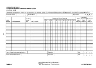 COMPUTER STUDIES
     COURSEWORK ASSESSMENT SUMMARY FORM
     O LEVEL 2012
     Please read the Assessment Criteria and the Instructions For Computer Studies (7017) Coursework Examination 2012 Regulations for Centres before completing this form

     Centre Number                              Centre Name                                                                              November              2   0    1   2
                                                                                                                                       Internally
                                                                                               Assessment Under Headings
                                            Teaching                                                                            Total Moderated Moderated
     Index                                  Group/                             1 2 3 4 5 6 7 8 9 10 11 12 13 14 15 16 17 18 19 Mark      Mark     Mark
     Number    Candidate Name               Set      Title of Project                                                         (max 50) (max 50) (max 50)
28




     Name of teacher completing this form                                              Signature                                                 Date

     Name of internal moderator                                                        Signature                                                 Date




     WMS707                                                                                                                                             7017/02/CW/S/12
 