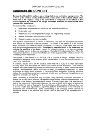 COMPUTER STUDIES 7017 O LEVEL 2012

CURRICULUM CONTENT
Centres should read this syllabus as an integrated whole and not as a progression. The
sections of the syllabus overlap and interrelate and the order of the sections reflects a top-
down view of the subject: a study of the applications of computers and the effects of their
use is supported by a study of the design processes, methods and mechanisms which
underlie such applications.
The sections of the syllabus are:
   1    Applications of computers and their social and economic implications
   2    Systems life cycle
   3    Problem solution, including algorithm design and programming concepts
   4    Generic software and the organisation of data
   5    Hardware, systems and communication.
Each syllabus section contains a number of subsections, and there are descriptions of aims for
each section and objectives for each subsection. The content of the syllabus is in two columns,
with a list of topics on the left and notes on the topics on the right. Some topics have no notes
while some others have extended notes. The absence, brevity or length of the notes does not
indicate the weighting of the topic. Instead this relates to whether or not there are suitable,
widely available sources of clear and unambiguous information on the topic elsewhere. Where the
notes contain definitions of terms, the definitions are for the purposes of the syllabus; they are not
necessarily universal definitions.
The purpose of this syllabus is not to show how to organise a course. However, here is a
suggestion of a possible course structure, which may be helpful to some Centres, although it is not
meant to be prescriptive.
A successful course based on this syllabus could start with a study of a simple application,
including topics from throughout the syllabus which relate to that application. This could be
repeated with other increasingly complex applications from a variety of areas. Within this overall
structure, candidates would need to study particular topics in the syllabus in more detail, but, as far
as possible, any topics would be studied in the context of their application. In parallel with these
studies, there would be practical work, designed to build upon and illustrate the applications and
topics that candidates are studying.
When considering a problem that may be solved using computers, candidates must learn to
analyse the problem first to establish the desired outcome and the information requirements. This
is followed by the design of a suitable overall system. Then candidates need to be able to specify
parts of the system and the interactions between the parts, in detail, and to select an appropriate
form of solution for each of these parts. In order to implement the solutions effectively, they need
to choose suitable data organisations, algorithms, software and hardware components and use
appropriate tools and techniques. Some understanding of the underlying system software and
architecture assists in the sensible and efficient uses of resources in the implementation of
solutions.




                                                  4
 