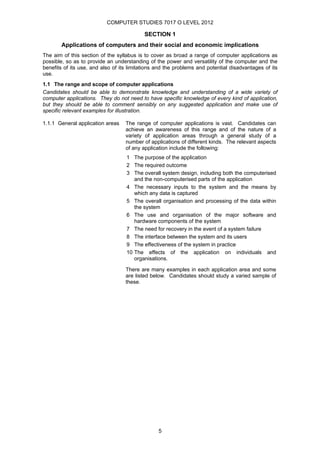 COMPUTER STUDIES 7017 O LEVEL 2012

                                           SECTION 1
       Applications of computers and their social and economic implications
The aim of this section of the syllabus is to cover as broad a range of computer applications as
possible, so as to provide an understanding of the power and versatility of the computer and the
benefits of its use, and also of its limitations and the problems and potential disadvantages of its
use.
1.1 The range and scope of computer applications
Candidates should be able to demonstrate knowledge and understanding of a wide variety of
computer applications. They do not need to have specific knowledge of every kind of application,
but they should be able to comment sensibly on any suggested application and make use of
specific relevant examples for illustration.

1.1.1 General application areas    The range of computer applications is vast. Candidates can
                                   achieve an awareness of this range and of the nature of a
                                   variety of application areas through a general study of a
                                   number of applications of different kinds. The relevant aspects
                                   of any application include the following:
                                   1 The purpose of the application
                                   2 The required outcome
                                   3 The overall system design, including both the computerised
                                      and the non-computerised parts of the application
                                   4 The necessary inputs to the system and the means by
                                      which any data is captured
                                   5 The overall organisation and processing of the data within
                                      the system
                                   6 The use and organisation of the major software and
                                      hardware components of the system
                                   7 The need for recovery in the event of a system failure
                                   8 The interface between the system and its users
                                   9 The effectiveness of the system in practice
                                   10 The effects of the application on individuals and
                                      organisations.

                                   There are many examples in each application area and some
                                   are listed below. Candidates should study a varied sample of
                                   these.




                                                 5
 