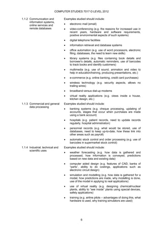 COMPUTER STUDIES 7017 O LEVEL 2012

1.1.2 Communication and           Examples studied should include:
      information systems,
      online services and         •   electronic mail (email)
      remote databases            •   video-conferencing (e.g. the reasons for increased use in
                                      recent years, hardware and software requirements,
                                      positive environmental aspects of such systems)
                                  •   digital telephone facilities
                                  •   information retrieval and database systems
                                  •   office automation (e.g. use of word processors, electronic
                                      filing, databases, the need to learn new skills)
                                  •   library systems (e.g. files containing book details and
                                      borrower’s details, automatic reminders, use of barcodes
                                      to track books and identify customers)
                                  •   multimedia (e.g. use of sound, animation and video to
                                      help in education/training, producing presentations, etc.)
                                  •   e-commerce (e.g. online banking, credit card purchases)
                                  •   wireless technology (e.g. security aspects, allows no
                                      trailing wires)
                                  •   broadband versus dial-up modems
                                  •   virtual reality applications (e.g. views inside a house,
                                      kitchen design, etc.)
1.1.3 Commercial and general      Examples studied should include:
      data processing
                                  •   banking systems (e.g. cheque processing, updating of
                                      accounts, stages that occur when purchases are made
                                      using a bank account)
                                  •   hospitals (e.g. patient records, need to update records
                                      regularly, hospital administration)
                                  •   personnel records (e.g. what would be stored, use of
                                      databases, need to keep up-to-date, how these link into
                                      other areas such as payroll)
                                  •   automatic stock control and order processing (e.g. use of
                                      barcodes in supermarket stock control)
1.1.4 Industrial, technical and   Examples studied should include:
      scientific uses
                                  •   weather forecasting (e.g. how data is gathered and
                                      processed, how information is conveyed, predictions
                                      based on new data and existing data)
                                  •   computer aided design (e.g. features of CAD, banks of
                                      “parts”, ability to do costings, applications such as
                                      electronic circuit design)
                                  •   simulation and modelling (e.g. how data is gathered for a
                                      model, how predictions are made, why modelling is done,
                                      use of the model in applying to real applications)
                                  •   use of virtual reality (e.g. designing chemical/nuclear
                                      plants, ability to “see inside” plants using special devices,
                                      safety applications)
                                  •   training (e.g. airline pilots – advantages of doing this, what
                                      hardware is used, why training simulators are used)




                                                6
 