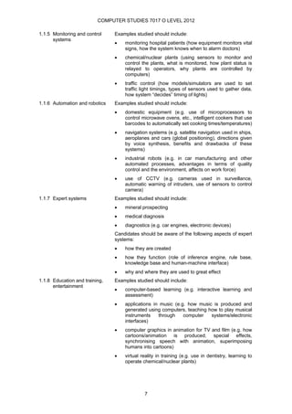 COMPUTER STUDIES 7017 O LEVEL 2012

1.1.5 Monitoring and control    Examples studied should include:
      systems
                                •   monitoring hospital patients (how equipment monitors vital
                                    signs, how the system knows when to alarm doctors)
                                •   chemical/nuclear plants (using sensors to monitor and
                                    control the plants, what is monitored, how plant status is
                                    relayed to operators, why plants are controlled by
                                    computers)
                                •   traffic control (how models/simulators are used to set
                                    traffic light timings, types of sensors used to gather data,
                                    how system “decides” timing of lights)
1.1.6 Automation and robotics   Examples studied should include:
                                •   domestic equipment (e.g. use of microprocessors to
                                    control microwave ovens, etc., intelligent cookers that use
                                    barcodes to automatically set cooking times/temperatures)
                                •   navigation systems (e.g. satellite navigation used in ships,
                                    aeroplanes and cars (global positioning), directions given
                                    by voice synthesis, benefits and drawbacks of these
                                    systems)
                                •   industrial robots (e.g. in car manufacturing and other
                                    automated processes, advantages in terms of quality
                                    control and the environment, affects on work force)
                                •   use of CCTV (e.g. cameras used in surveillance,
                                    automatic warning of intruders, use of sensors to control
                                    camera)
1.1.7 Expert systems            Examples studied should include:
                                •   mineral prospecting
                                •   medical diagnosis
                                •   diagnostics (e.g. car engines, electronic devices)
                                Candidates should be aware of the following aspects of expert
                                systems:
                                •   how they are created
                                •   how they function (role of inference engine, rule base,
                                    knowledge base and human-machine interface)
                                •   why and where they are used to great effect
1.1.8 Education and training,   Examples studied should include:
      entertainment
                                •   computer-based learning (e.g. interactive learning and
                                    assessment)
                                •   applications in music (e.g. how music is produced and
                                    generated using computers, teaching how to play musical
                                    instruments    through    computer   systems/electronic
                                    interfaces)
                                •   computer graphics in animation for TV and film (e.g. how
                                    cartoons/animation is produced, special effects,
                                    synchronising speech with animation, superimposing
                                    humans into cartoons)
                                •   virtual reality in training (e.g. use in dentistry, learning to
                                    operate chemical/nuclear plants)




                                             7
 