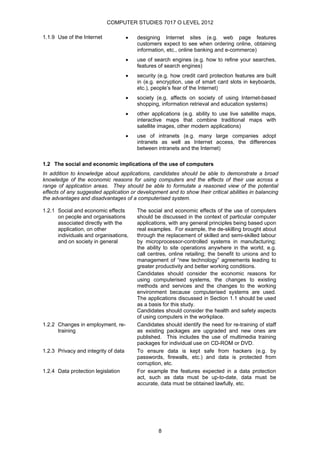 COMPUTER STUDIES 7017 O LEVEL 2012

1.1.9 Use of the Internet             •   designing Internet sites (e.g. web page features
                                          customers expect to see when ordering online, obtaining
                                          information, etc., online banking and e-commerce)
                                      •   use of search engines (e.g. how to refine your searches,
                                          features of search engines)
                                      •   security (e.g. how credit card protection features are built
                                          in (e.g. encryption, use of smart card slots in keyboards,
                                          etc.), people’s fear of the Internet)
                                      •   society (e.g. affects on society of using Internet-based
                                          shopping, information retrieval and education systems)
                                      •   other applications (e.g. ability to use live satellite maps,
                                          interactive maps that combine traditional maps with
                                          satellite images, other modern applications)
                                      •   use of intranets (e.g. many large companies adopt
                                          intranets as well as Internet access, the differences
                                          between intranets and the Internet)

1.2 The social and economic implications of the use of computers
In addition to knowledge about applications, candidates should be able to demonstrate a broad
knowledge of the economic reasons for using computers and the effects of their use across a
range of application areas. They should be able to formulate a reasoned view of the potential
effects of any suggested application or development and to show their critical abilities in balancing
the advantages and disadvantages of a computerised system.

1.2.1 Social and economic effects         The social and economic effects of the use of computers
      on people and organisations         should be discussed in the context of particular computer
      associated directly with the        applications, with any general principles being based upon
      application, on other               real examples. For example, the de-skilling brought about
      individuals and organisations,      through the replacement of skilled and semi-skilled labour
      and on society in general           by microprocessor-controlled systems in manufacturing;
                                          the ability to site operations anywhere in the world, e.g.
                                          call centres, online retailing; the benefit to unions and to
                                          management of “new technology” agreements leading to
                                          greater productivity and better working conditions.
                                          Candidates should consider the economic reasons for
                                          using computerised systems, the changes to existing
                                          methods and services and the changes to the working
                                          environment because computerised systems are used.
                                          The applications discussed in Section 1.1 should be used
                                          as a basis for this study.
                                          Candidates should consider the health and safety aspects
                                          of using computers in the workplace.
1.2.2 Changes in employment, re-          Candidates should identify the need for re-training of staff
      training                            as existing packages are upgraded and new ones are
                                          published. This includes the use of multimedia training
                                          packages for individual use on CD-ROM or DVD.
1.2.3 Privacy and integrity of data       To ensure data is kept safe from hackers (e.g. by
                                          passwords, firewalls, etc.) and data is protected from
                                          corruption, etc.
1.2.4 Data protection legislation         For example the features expected in a data protection
                                          act, such as data must be up-to-date, data must be
                                          accurate, data must be obtained lawfully, etc.




                                                   8
 