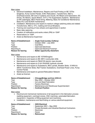 Main duties
• Electrical Installation, Maintenance, Repairs and Fault Finding on BE 1570w
Draglines, Pump Control Panels, 6.6Kv Reticulation, Transformers, NEC’s,
Overhead Cranes, MV and LV systems and circuits, DC Motors and Generators, DC
Drives, AC Motors, Synch Motors, CVT’s, Fire Suppression Systems, Maintenance
on MV switchgear, MCC Panel wiring, Metering. Basic Air Conditioner Maintenance.
Basic PLC and SCADA maintenance.
• Installation, Maintenance and repairs to medium voltage switching skids and related
Transformers, NEC’s, VT’s, Cabling and Circuit Breakers.
• Training and coaching of new artisans and apprentices in section
• Basic data capturing,
• Creation of notifications and works orders (PM) on 1SAP
• Reservations on 1SAP
• Acted as Maintenance Supervisor
Name of Establishment : Anglo Coal (Landau Colliery)
Year : October 2002 – July 2004
Type : Coal Mine
Position : Opencast Electrician
Reporting to : Opencast Electrical Foreman
Reason for leaving : Better opportunity elsewhere
Main duties
• Maintenance and repairs to BE 1570WDragline
• Maintenance and repairs to BE 49R II overburden drills
• Maintenance and repairs to P&H2100 electric rope shovels
• Maintenance and repairs to O & K RH200E hydraulic shovels
• Maintenance and repairs to Substations, MCC panels, Breaker Skids, 10 MVA &
4MVA Transformer Skids, Rail Traction Substations, Overhead Power Lines, Pump
Control Panels
• Maintenance and repairs to general Reticulation Network
• Acted as foreman
Name of Establishment : ChicagoBridge and Iron (CB & I)
Year : May 2002 – October 2002
Type : Iron and Steel Fabrication
Position : Factory Electrician
Reporting to : Maintenance and Warehouse Superintendent
Reason for leaving : Contract Position
Main duties
• Electrical and mechanical maintenance of all equipment in the fabrication process
(welding equipment, overhead cranes, CNC machines, automated fabrication
equipment.). Inspection of lifting equipment and machinery.
• Installation, maintenance and fault finding on various electrical equipment.
Name of Establishment : GDS Electrical
Year : September 2001 – May 2002
Type : Private Domestic and Industrial Electrical Contractors
Position : Electrician
Reporting to : Owner
Reason for leaving : Retrenched
Page 3 of 4
 