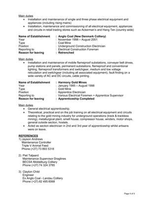 Main duties
• Installation and maintenance of single and three phase electrical equipment and
appliances (including rising mains)
• Installation, maintenance and commissioning of all electrical equipment, appliances
and circuits in retail trading stores such as Ackerman’s and Hang Ten (country wide)
Name of Establishment : Anglo Coal (New Denmark Colliery)
Year : November 1998 – August 2001
Type : Coal Mine
Position : Underground Construction Electrician
Reporting to : Electrical Construction Foreman
Reason for leaving : Retrenched
Main duties
• Installation and maintenance of mobile flameproof substations, conveyer belt drives,
pump stations and panels, permanent substations, flameproof and conventional
lighting, flameproof transformers and switchgear, medium and low voltage
reticulation and switchgear (including all associated equipment), fault finding on a
wide variety of AC and DC circuits, cable jointing.
Name of Establishment : Harmony Gold Mines
Year : January 1995 – August 1998
Type : Gold Mine
Position : Apprentice Electrician
Reporting to : Various Electrical Foremen + Apprentice Supervisor
Reason for leaving : Apprenticeship Completed
Main duties
• General electrical apprenticeship.
• Theoretical, practical and on the job training on all electrical equipment and circuits
relating to the gold mining industry for underground operations (track & trackless
mining), metallurgical plant, smelt house, compressor house, winders, motor shops,
general outside section, hostels.
• Acted as section electrician in 2nd and 3rd year of apprenticeship whilst artisans
were on leave.
REFERENCES
1) Jayson Andrews
Maintenance Controller
Triple V Animal Feed
Phone (+27) 73 893 5318
2) Piet Taljaard
Maintenance Supervisor Draglines
BECSA Middelburg Colliery
Phone (+27) 74 324 3785
3) Clayton Child
Engineer
Ex Anglo Coal - Landau Colliery
Phone (+27) 82 495 6068
Page 4 of 4
 