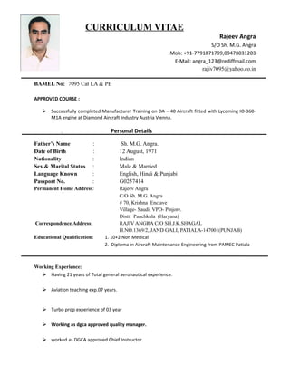 CURRICULUM VITAE
Rajeev Angra
S/O Sh. M.G. Angra
Mob: +91-7791871799,09478031203
E-Mail: angra_123@rediffmail.com
rajiv7095@yahoo.co.in
BAMEL No: 7095 Cat LA & PE
APPROVED COURSE :
 Successfully completed Manufacturer Training on DA – 40 Aircraft fitted with Lycoming IO-360-
M1A engine at Diamond Aircraft Industry Austria Vienna.
. Personal Details
Father’s Name : Sh. M.G. Angra.
Date of Birth : 12 August, 1971
Nationality : Indian
Sex & Marital Status : Male & Married
Language Known : English, Hindi & Punjabi
Passport No. : G0257414
Permanent Home Address: Rajeev Angra
C/O Sh. M.G. Angra
# 70, Krishna Enclave
Village- Saudi, VPO- Pinjore.
Distt. Panchkula (Haryana)
Correspondence Address: RAJIV ANGRA C/O SH.J.K.SHAGAL
H.NO.1369/2, JAND GALI, PATIALA-147001(PUNJAB)
Educational Qualification: 1. 10+2 Non Medical
2. Diploma in Aircraft Maintenance Engineering from PAMEC Patiala
Working Experience:
 Having 21 years of Total general aeronautical experience.
 Aviation teaching exp.07 years.
 Turbo prop experience of 03 year
 Working as dgca approved quality manager.
 worked as DGCA approved Chief Instructor.
 