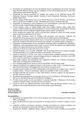  Developing and coordinating to the Java development team by providing them the proper Extraction
logics from the different sources, and also conducted sessions with development team to make them
understand the model and the data flow.
 Responsible for directly maintaining the integrity and capacity of the following Lawson ERP
(Enterprise Resource Planning) modules: Inventory Control; Requisition; Purchasing; Warehouse;
Mobile Supply-Chain.
 Provide ongoing trouble-shooting for Lawson Human Resources, Payroll, Benefits, Lawson Portal,
and Lawson Business Intelligence (LBI). Maintained report and user security within LBI.
 Responsible for maintenance and development of VFA spend Manager Capital Spend Management
and VFA Facility Capital Planning Management software systems.
 Created business reports by joining multiple tables from multiples database using complex SQL
queries. Facilitated gathering and documentation of end-user requirements. Responsible for planning
and performing systems testing for assigned change requests, patches and upgrades.
 Wrote standard and complex SQL queries to perform data validation to ensure test results matched
back to expected results based on user needs.
 Built design documents based on meetings with developers and end-users. Analyzed and
documented current business processes and made process improvement recommendations.
 Updating System Change Request (SCR) forms. Created and effectuated security mechanisms to
protect the company's network and all electronic data and limit any possible negative compromise.
 Participated in implementation of new and updated technology projects throughout the organization.
Collaborates with organizational project teams to ensure system development and implementation
supports best department practices and workflow efficiency.
 Participate in IS internal audits affecting Lawson security.
 Ensured all updates were accurate, compatible with all operating systems and running accordingly.
Performed periodic tests to confirm all hardware and software were accurate.
 Extensive Experience in all life cycle stages of implementation including Requirement Gathering,
Solution design, GAP analysis, Custom development, System configuration, Test Plan Cycle, CRP,
UAT, Cut-Over and Project Coordination activities.
 Successfully proposed and documented Java application workflows for Utilization Management
(UM) and Case Management (CM) processes.
 Have designed graphical user interfaces (GUI) using HTML and GUI design studio.
 Managed, maintained, and supported corporate wide interfaces within systems. Maintained Business
Unit specific information and configured the system based on business needs.
 Managed small to medium sized ERP related projects and contributed as a subject matter expert for
assigned modules. Worked to continuously improve the capability of ERP system modules.
 Provided leadership and assistance to other ERP Business Analysts to improve the functionality of
the ERP system as a whole.
 Developed and maintained data warehousing and access via Crystal Reports, MS Reporting services,
MS Access, MS SharePoint, and Lawson Business Intelligence.
 Provided custom queries, reports, and analysis to corporate leadership. Collaborated with the project
manager to organize training material and write user manuals.
 Stayed on top for the updated information and provided strong link between Business users and
technical team in order to keep them on same track with the recent information.
Business Analyst
Genesis HealthCare
Kennett Square, PA Jun 2009 to Jun 2011
Responsibilities:
 Responsible for implementation of the Lawson financial suite, Material management modules using
SDLC methodology.
 Scope Identification and requirement gathering via meetings, interviews, interface analysis, research
etc.
 Analyzing workflows and business operations. Assisting in developing new business workflows and
defining new procedures by interacting with SME’s to translate into system design.
 Requirement elicitation, application design, validation and JAD sessions involving cross-functional
 