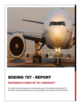 This report includes the research on the materials used in the manufacturing of Boeing 787
Dreamliner. It also includes the pros of using composites in the structural parts of the aircraft.
BOEING 787 - REPORT
MATERIALS USED IN 787 AIRCRAFT
 