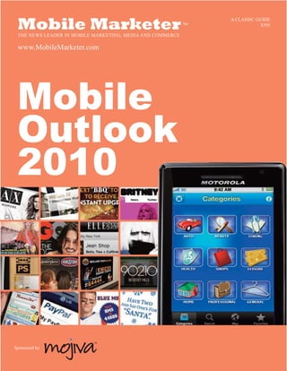 A CLASSIC GUIDE
 Mobile Marketer
 THE NEWS LEADER IN MOBILE MARKETING, MEDIA AND COMMERCE
                                                           TM               $395



 www.MobileMarketer.com




 Mobile
 Outlook
 2010



                          TM

Sponsored by
 