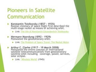 Pioneers in Satellite
Communication
 Konstantin Tsiolkovsky (1857 - 1935)
Russian visionary of space flight First describ...