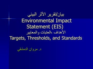 ‫بيان‬
/
‫تقرير‬
‫األ‬
‫البيئي‬ ‫ثر‬
Environmental Impact
Statement (EIS)
‫والمعايير‬ ‫العتبات‬، ‫األهداف‬
Targets, Thresholds, and Standards
‫د‬
.
‫الدمشقي‬ ‫مروان‬
 