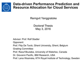 Data-driven Performance Prediction and
Resource Allocation for Cloud Services
Rerngvit Yanggratoke
Doctoral Thesis
May 3, 2016
Advisor: Prof. Rolf Stadler
Opponent:
Prof. Filip De Turck, Ghent University, Ghent, Belgium
Grading Committee:
Prof. Raouf Boutaba, University of Waterloo, Canada
Dr. Giovanni Pacific, IBM Research, USA
Prof. Lena Wosinska, KTH Royal Institute of Technology, Sweden
 
