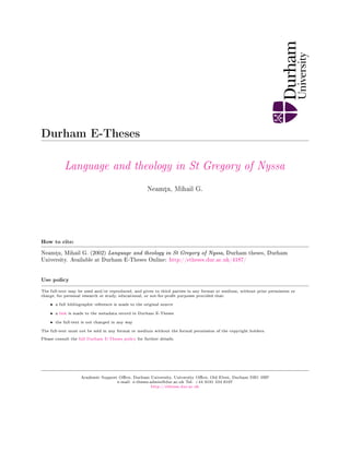Durham E-Theses
Language and theology in St Gregory of Nyssa
Neamµu, Mihail G.
How to cite:
Neamµu, Mihail G. (2002) Language and theology in St Gregory of Nyssa, Durham theses, Durham
University. Available at Durham E-Theses Online: http://etheses.dur.ac.uk/4187/
Use policy
The full-text may be used and/or reproduced, and given to third parties in any format or medium, without prior permission or
charge, for personal research or study, educational, or not-for-prot purposes provided that:
• a full bibliographic reference is made to the original source
• a link is made to the metadata record in Durham E-Theses
• the full-text is not changed in any way
The full-text must not be sold in any format or medium without the formal permission of the copyright holders.
Please consult the full Durham E-Theses policy for further details.
Academic Support Oce, Durham University, University Oce, Old Elvet, Durham DH1 3HP
e-mail: e-theses.admin@dur.ac.uk Tel: +44 0191 334 6107
http://etheses.dur.ac.uk
 