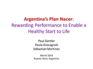 Argentina’s Plan Nacer:
Rewarding Performance to Enable a
Healthy Start to Life
Paul Gertler
Paula Giovagnoli
SebastianMartinez
March 2014
Buenos Aires, Argentina
 