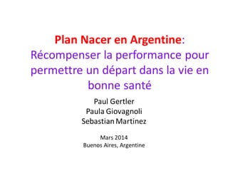Plan Nacer en Argentine:
Récompenser la performance pour
permettre un départ dans la vie en
bonne santé
Paul Gertler
Paula Giovagnoli
SebastianMartinez
Mars 2014
Buenos Aires, Argentine
 