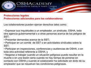 Protecciones legales 
Protecciones adicionales para los colaboradores 
Los colaboradores pueden ejercer derechos tales como: 
• Expresar sus inquietudes a un empleador, un sindicato, OSHA, toda 
otra agencia gubernamental o a otras personas acerca de los peligros de 
SST; 
• Presentar demandas acerca de la SST.; 
• Participar en un comité de SST o en actividades sindicales sobre la 
SST; 
• Participar en inspecciones, conferencias y audiencias de OSHA, o en 
toda otra actividad referente a OSHA; y 
• Negarse a trabajar cuando un situación peligrosa puede resultar en la 
muerte o en una lesión seria cuando no hay tiempo de ponerse en 
contacto con OSHA y cuando el colaborador ha solicitado sin éxito de su 
empleador que se resuelvan las condiciones peligrosas. 
 