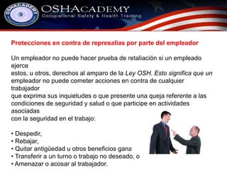 Protecciones en contra de represalias por parte del empleador 
Un empleador no puede hacer prueba de retaliación si un empleado 
ejerce 
estos, u otros, derechos al amparo de la Ley OSH. Esto significa que un 
empleador no puede cometer acciones en contra de cualquier 
trabajador 
que exprima sus inquietudes o que presente una queja referente a las 
condiciones de seguridad y salud o que participe en actividades 
asociadas 
con la seguridad en el trabajo: 
• Despedir, 
• Rebajar, 
• Quitar antigüedad u otros beneficios ganados, 
• Transferir a un turno o trabajo no deseado, o 
• Amenazar o acosar al trabajador. 
 