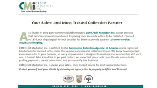 Your Safest and Most Trusted Collection Partner
s a leader in third party commercial debt recovery, CMI Credit Mediators Inc. values the trust
that our clients have demonstrated by placing their accounts with us to be collected. Founded
in 1976, our singular goal for four decades has been to provide superior customer service,Aresults and integrity.
CMI Credit Mediators Inc. is certified by the Commercial Collection Agencies of America and is registered,
bonded and/or licensed in the states that require a commercial collection license. We know how important
every account is to your business, so every step we make is designed to maintain your relationship with each
one. It doesn’t take a hard line to get paid. In fact, we know that scare tactics and threats may actually
prolong payments, create resentment, and permanently lose business.
CMI Credit Mediators Inc. is always your safest, most trusted source for professional collections.
Protect yourself and your clients by choosing an agency that is properly certified and licensed.
1
 