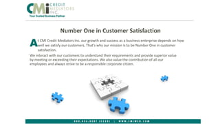 Number One in Customer Satisfaction
We interact with our customers to understand their requirements and provide superior value
by meeting or exceeding their expectations. We also value the contribution of all our
employees and always strive to be a responsible corporate citizen.
11
t CMI Credit Mediators Inc. our growth and success as a business enterprise depends on how
well we satisfy our customers. That’s why our mission is to be Number One in customer
satisfaction.
A
 