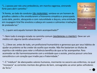 “(...) passou por nós uma ambulância, em marcha vagarosa, sirenando
forte para abrir caminho.”
“A frente, ao lado do condutor (do motorista), sentava-se um homem de
grisalhos cabelos a lhe emoldurarem a fisionomia simpática e preocupada.
Junto dele, porém, abraçando-o com naturalidade e doçura, uma entidade
em roupagem lirial lhe envolvia a cabeça em suaves e calmantes irradiações
de prateada luz.”
“(...) quem será aquele homem tão bem acompanhado?”
“– Nem tudo é energia viciada no caminho comum (esclareceu o mentor). Deve ser um
médico em alguma tarefa salvacionista.”
“(...) Deve ser, antes de tudo, um profissional humanitário e generoso que por seus hábitos de
ajudar ao próximo se fez credor do auxílio que recebe. Não lhe bastariam os títulos de
espírita e de médico para reter a influência benéfica de que se faz acompanhar. Para
acomodar-se tão harmoniosamente com a entidade que o assiste, precisa possuir uma boa
consciência e um coração que irradie paz e fraternidade.”
“– É “médium” de abençoados valores humanos, mormente no socorro aos enfermos, no qual
“incorpora” as correntes mentais dos gênios do bem, consagrados ao amor pelos sofredores
da Terra.”
FIM
 