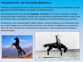 “Despertamento” das Faculdades Mediúnicas
Portanto, quem desejar reverter o fluxo desses acontecimentos terá que empreender uma luta
gigantesca CONSIGO MESMO. Um trabalho de desbravamento.
Esse desbravamento inicia-se pela meditação. Recolhido em si mesmo, evitando o vício das
preces decoradas e repetitivas, permitir que sua consciência, espontaneamente, mude o fluxo
dos pensamentos, enveredando-se pelo livre diálogo com possíveis mentes que o escutem.
Inicialmente, como representado na figura abaixo a mente da pessoa vai se comportar como
um cavalo selvagem que, pela primeira vez sente o uso do freio. O hábito de sua mente tem
sido o de estar atenta só aos acontecimentos exteriores. A cada instante sendo impelida a
novas sensações.
 