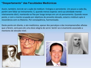 “Despertamento” das Faculdades Mediúnicas
Assim, também, terá de ser a ação do médium. Enérgica e persistente. Um pouco a cada dia,
porém sem faltar ao treinamento. E, quando menos esperar, verá sua atividade mental
inteiramente dócil, mantendo-se fixa por longo tempo em um só pensamento. Quando nesse
ponto, e com a mente ocupada por objetivos de proveito elevado, estará o médium apto à
ressonância com os Maiores. Por conseqüência, harmonizado.
Deste ponto em diante, o ato mediúnico, apesar dos percalços e das incompreensões alheias
que o ferem, será para ele uma doce alegria de servir. Sentir-se-á vivamente associado a
mentores de elevado nível.
 