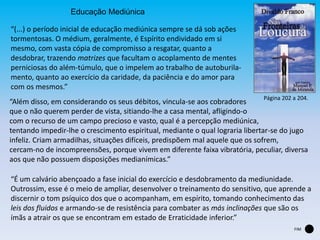 Educação Mediúnica
“(...) o período inicial de educação mediúnica sempre se dá sob ações
tormentosas. O médium, geralmente, é Espírito endividado em si
mesmo, com vasta cópia de compromisso a resgatar, quanto a
desdobrar, trazendo matrizes que facultam o acoplamento de mentes
perniciosas do além-túmulo, que o impelem ao trabalho de autoburila-
mento, quanto ao exercício da caridade, da paciência e do amor para
com os mesmos.”
“Além disso, em considerando os seus débitos, vincula-se aos cobradores
que o não querem perder de vista, sitiando-lhe a casa mental, afligindo-o
com o recurso de um campo precioso e vasto, qual é a percepção mediúnica,
tentando impedir-lhe o crescimento espiritual, mediante o qual lograria libertar-se do jugo
infeliz. Criam armadilhas, situações difíceis, predispõem mal aquele que os sofrem,
cercam-no de incompreensões, porque vivem em diferente faixa vibratória, peculiar, diversa
aos que não possuem disposições medianímicas.”
“É um calvário abençoado a fase inicial do exercício e desdobramento da mediunidade.
Outrossim, esse é o meio de ampliar, desenvolver o treinamento do sensitivo, que aprende a
discernir o tom psíquico dos que o acompanham, em espírito, tomando conhecimento das
leis dos fluidos e armando-se de resistência para combater as más inclinações que são os
ímãs a atrair os que se encontram em estado de Erraticidade inferior.”
Página 202 a 204.
FIM
 
