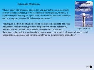 Educação Mediúnica
“Quem assim não proceda, poderá ser, vez que outra, instrumento de
comunicações salutares, por necessidades de emergência, todavia, a
Espírito responsável algum, apraz lidar com médiuns levianos, indiscipli-
nados e vulgares, como é fácil de compreender-se.”
“Qualquer médium que fuja do estudo e do exercício correto das suas
faculdades medianímicas, por mais empáfia com que se apresente,
encontra-se em período de obsessão, sob comando equívoco...
Permanece-lhe, quiçá, a mediunidade para o seu e o escarmento dos que afinem com tal
disposição, no entanto, sob comando maléfico ou simplesmente alienado...”
Página 202 a 204.
FIM
 