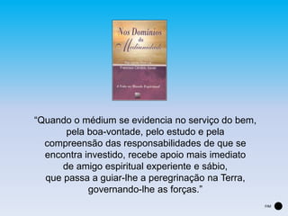 “Quando o médium se evidencia no serviço do bem,
pela boa-vontade, pelo estudo e pela
compreensão das responsabilidades de que se
encontra investido, recebe apoio mais imediato
de amigo espiritual experiente e sábio,
que passa a guiar-lhe a peregrinação na Terra,
governando-lhe as forças.”
FIM
 