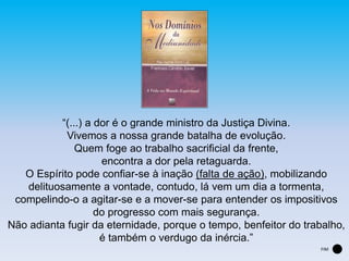 “(...) a dor é o grande ministro da Justiça Divina.
Vivemos a nossa grande batalha de evolução.
Quem foge ao trabalho sacrificial da frente,
encontra a dor pela retaguarda.
O Espírito pode confiar-se à inação (falta de ação), mobilizando
delituosamente a vontade, contudo, lá vem um dia a tormenta,
compelindo-o a agitar-se e a mover-se para entender os impositivos
do progresso com mais segurança.
Não adianta fugir da eternidade, porque o tempo, benfeitor do trabalho,
é também o verdugo da inércia.”
FIM
 