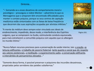 Sintonia...
“– Somando-se a esses desatinos de comportamento moral e
psicológico – prosseguiu o nobre Mentor – advertimo-lo que os
Mensageiros que o amparam têm encontrado dificuldades para
manter o contato psíquico, porque os seus centros de captação
mediúnica estão sintonizados com as faixas de baixa freqüência
que decorrem das suas aspirações ocupadas por ativistas infelizes.”
“A mente do médium deve sempre estar vinculada aos ideais de
enobrecimento, impedindo, desse modo, a interferência dos Espíritos
vulgares, que se comprazem na ilusão, estimulando conduta equivocada,
para mais estreitarem a comunhão psíquica com aqueles que os albergam
no mundo íntimo.”
“Nunca faltam recursos preciosos para a preservação da saúde interior, tais: a oração, as
leituras edificantes, o trabalho de socorro fraternal, tanto quanto o social que diz respeito
aos valores existenciais, a meditação, o espairecimento sadio, a conversação edificante,
o intercâmbio de pensamentos elevados...”
“Somente dessa forma, é possível preservar o psiquismo das incursões desastrosas,
propiciadas pelos servidores das paixões subalternas.”
Página 261.
FIM
 