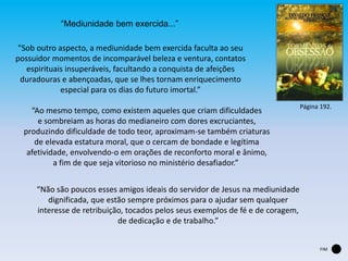 “Mediunidade bem exercida...”
"Sob outro aspecto, a mediunidade bem exercida faculta ao seu
possuidor momentos de incomparável beleza e ventura, contatos
espirituais insuperáveis, facultando a conquista de afeições
duradouras e abençoadas, que se lhes tornam enriquecimento
especial para os dias do futuro imortal.”
“Ao mesmo tempo, como existem aqueles que criam dificuldades
e sombreiam as horas do medianeiro com dores excruciantes,
produzindo dificuldade de todo teor, aproximam-se também criaturas
de elevada estatura moral, que o cercam de bondade e legítima
afetividade, envolvendo-o em orações de reconforto moral e ânimo,
a fim de que seja vitorioso no ministério desafiador.”
“Não são poucos esses amigos ideais do servidor de Jesus na mediunidade
dignificada, que estão sempre próximos para o ajudar sem qualquer
interesse de retribuição, tocados pelos seus exemplos de fé e de coragem,
de dedicação e de trabalho.”
Página 192.
FIM
 