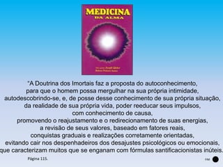 “A Doutrina dos Imortais faz a proposta do autoconhecimento,
para que o homem possa mergulhar na sua própria intimidade,
autodescobrindo-se, e, de posse desse conhecimento de sua própria situação,
da realidade de sua própria vida, poder reeducar seus impulsos,
com conhecimento de causa,
promovendo o reajustamento e o redirecionamento de suas energias,
a revisão de seus valores, baseado em fatores reais,
conquistas graduais e realizações corretamente orientadas,
evitando cair nos despenhadeiros dos desajustes psicológicos ou emocionais,
que caracterizam muitos que se enganam com fórmulas santificacionistas inúteis.
Página 115. FIM
 