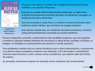 Capítulo 28
Mediunidade e
Mediunismo
Para que o ser entre em contato com inteligências extrafísicas há que
modificar o seu padrão vibracional.
Somente em estado diferenciado daquele observado na vigília física
ordinária será possível ao sensitivo perceber os elementos, paisagens ou
habitantes de outras dimensões.
Isso ocorre porque o corpo físico e o cérebro humanos funcionam como
poderoso campo inibidor, que amortece as energias psíquicas.
Esse aparato impede que, em estado de consciência ordinário, o homem
esteja permanentemente conectado ao mundo extrafísico.
Torna-se imperativo, portanto, o adestramento das faculdades psíquicas, que visa capacitar
o sensitivo a alcançar estados alterados de consciência e, dessa forma, perceber os fluidos, as
energias, as vibrações e os pensamentos que povoam o mundo espiritual.
Para estabelecer contato mais ou menos duradouro com o plano extracorpóreo, o psicossoma
e os demais corpos energéticos aceleram suas vibrações, a fim de escapar à característica
lenta do corpo humano e, assim, acessar outras consciências, que operam além dos limites
da matéria.
As sensações vibracionais próprias do chamado transe mediúnico são inconfundíveis.
CONTINUA
 