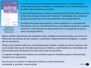 Capítulo 28
Mediunidade e
Mediunismo
O estudo de suas peculiaridades poderia favorecer os pesquisadores
sérios, capacitando-os a detectar e compreender com clareza quando há
ou não fundo mediúnico ou anímico.
A conscientização desses aspectos será de grande utilidade para que meus
irmãos não se vejam vítimas de "achismos“ e modismos, tão a contento
de pessoas pretensamente espiritualizadas e de pseudomédiuns.
O estado vibracional que propicia o transe mediúnico e o conseqüente
intercâmbio entre as consciências físicas e extrafísicas advém de um ponto
essencial: a intensificação do desprendimento e da expansão do psicos-
soma e do duplo etérico.
Alguns estados vibracionais são produzidos pelas inteligências desencarnadas, que atuam di-
retamente nos chacras de seus médiuns, auxiliando o desprendimento energético e a expan-
são da consciência.
Todavia, tais estados podem ser comandados pela vontade, ocasião em que se observa o pul-
sar de ondas internas de vibrações expansivas e indolores, cuja freqüência e intensidade são
direcionadas pelos benfeitores da vida maior junto aos sensitivos.
A resposta energética dos médiuns ao comando superior extrafísico pode ser denominada
freqüência de ressonância.
Esse processo é variável em diferentes médiuns, embora facilmente
constatado e, portanto, inconfundível. CONTINUA
 