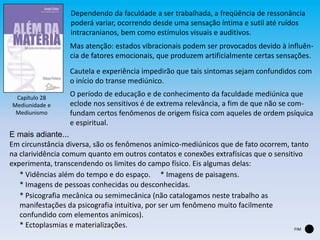 Capítulo 28
Mediunidade e
Mediunismo
Dependendo da faculdade a ser trabalhada, a freqüência de ressonância
poderá variar, ocorrendo desde uma sensação íntima e sutil até ruídos
intracranianos, bem como estímulos visuais e auditivos.
Mas atenção: estados vibracionais podem ser provocados devido à influên-
cia de fatores emocionais, que produzem artificialmente certas sensações.
Cautela e experiência impedirão que tais sintomas sejam confundidos com
o início do transe mediúnico.
O período de educação e de conhecimento da faculdade mediúnica que
eclode nos sensitivos é de extrema relevância, a fim de que não se com-
fundam certos fenômenos de origem física com aqueles de ordem psíquica
e espiritual.
Em circunstância diversa, são os fenômenos anímico-mediúnicos que de fato ocorrem, tanto
na clarividência comum quanto em outros contatos e conexões extrafísicas que o sensitivo
experimenta, transcendendo os limites do campo físico. Eis algumas delas:
E mais adiante...
* Vidências além do tempo e do espaço. * Imagens de paisagens.
* Imagens de pessoas conhecidas ou desconhecidas.
* Psicografia mecânica ou semimecânica (não catalogamos neste trabalho as
manifestações da psicografia intuitiva, por ser um fenômeno muito facilmente
confundido com elementos anímicos).
* Ectoplasmias e materializações. FIM
 