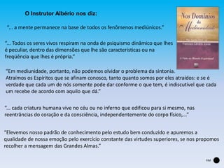 “... Todos os seres vivos respiram na onda de psiquismo dinâmico que lhes
é peculiar, dentro das dimensões que lhe são características ou na
freqüência que lhes é própria.”
“... a mente permanece na base de todos os fenômenos mediúnicos.”
“Em mediunidade, portanto, não podemos olvidar o problema da sintonia.
Atraímos os Espíritos que se afinam conosco, tanto quanto somos por eles atraídos: e se é
verdade que cada um de nós somente pode dar conforme o que tem, é indiscutível que cada
um recebe de acordo com aquilo que dá.”
“... cada criatura humana vive no céu ou no inferno que edificou para si mesmo, nas
reentrâncias do coração e da consciência, independentemente do corpo físico,...”
“Elevemos nosso padrão de conhecimento pelo estudo bem conduzido e apuremos a
qualidade de nossa emoção pelo exercício constante das virtudes superiores, se nos propomos
recolher a mensagem das Grandes Almas.”
O Instrutor Albério nos diz:
FIM
 