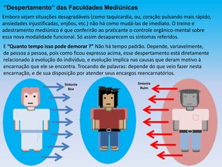 “Despertamento” das Faculdades Mediúnicas
Embora sejam situações desagradáveis (como taquicardia, ou, coração pulsando mais rápido,
ansiedades injustificadas, enjôos, etc.) não há como mudá-las de imediato. O treino e
adestramento mediúnico é que conferirão ao praticante o controle orgânico-mental sobre
essa nova modalidade funcional. Só assim desaparecem os sintomas referidos.
E “Quanto tempo isso pode demorar ?” Não há tempo padrão. Depende, variavelmente,
de pessoa a pessoa, pois como ficou expresso acima, esse despertamento está diretamente
relacionado à evolução do indivíduo, e evolução implica nas causas que deram motivo à
encarnação que ele se encontra. Trocando de palavras: depende do que veio fazer nesta
encarnação, e de sua disposição por atender seus encargos reencarnatórios.
Sintonia
Boa
Sintonia
Ruim
 