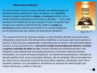 “Ressonância Mental”
“O corpo mental é muito ou pouco refinado, na medida do grau de
desenvolvimento intelectual e moral. Ao pensar, o Eu (Espírito)
imprime vibração específica no campo ou estrutura mental, com o
estado vibratório propagando-se em todas as direções — como, aliás,
acontece com fenômenos de que se ocupa a Física. Ao receber essa
energia com onda de comprimento fixo, todos os campos ou
estruturas (corpos) mentais que estiverem na mesma freqüência,
ou em harmonia com ela, entram em ressonância vibratória.”
“Se o pensamento for de natureza elevada, os seres afinados vibrarão nessa nota tônica,
reforçando a onda inicial. Com pensamentos maléficos ou de baixo nível moral acontece o
mesmo. É fácil, por isso, compreender a importância de se manter a tão decantada higiene
mental e os bons pensamentos, a pureza de coração recomendada por Mestres, iniciados
e espíritos evoluídos de todas as eras. Vivemos atolados em ambiente de baixo nível
vibratório, onde predominam emanações passionais e interesses materiais rasteiros,
imediatistas: um oceano de baixas freqüências. Se cultivarmos pensamentos e atitudes de
elevado padrão moral, essas emanações inferiores não nos atingirão. Mas se procedermos
de modo inverso, estaremos sintonizando essas faixas negativas, rebaixando nosso tônus
vibratório mental e, em conseqüência, afundando em processo de inferiorização que
implica sofrimento, conflitos e doenças.”
Página 76 e 77.
FIM
 