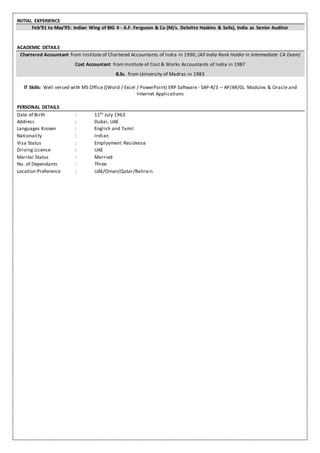 INITIAL EXPERIENCE
Feb’91 to May’95: Indian Wing of BIG 4 - A.F. Ferguson & Co (M/s. Deloitte Haskins & Sells), India as Senior Auditor
ACADEMIC DETAILS
Chartered Accountant from Institute of Chartered Accountants of India in 1990; (All India Rank Holder in Intermediate CA Exam)
Cost Accountant from Institute of Cost & Works Accountants of India in 1987
B.Sc. from University of Madras in 1983
IT Skills: Well versed with MS Office ((Word / Excel / PowerPoint) ERP Software - SAP-R/3 – AP/AR/GL Modules & Oracle and
Internet Applications
PERSONAL DETAILS
Date of Birth : 11th July 1963
Address : Dubai, UAE
Languages Known : English and Tamil
Nationality : Indian
Visa Status : Employment Residence
Driving License : UAE
Marital Status : Married
No. of Dependants : Three
Location Preference : UAE/Oman/Qatar/Bahrain
 